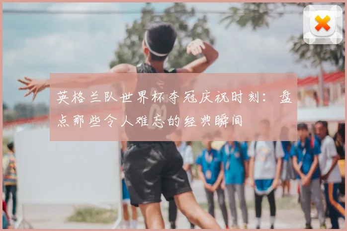 英格兰队世界杯夺冠庆祝时刻：盘点那些令人难忘的经典瞬间